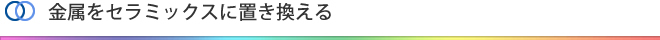 金属をセラミックスに置き換える